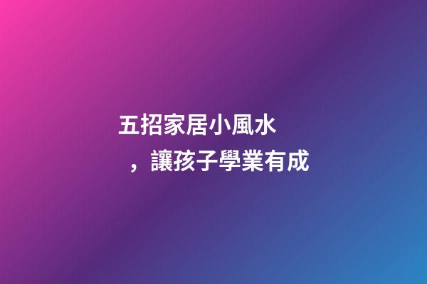 五招家居小風水，讓孩子學業有成